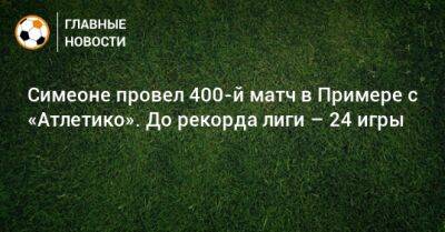 Диего Симеон - Симеоне провел 400-й матч в Примере с «Атлетико». До рекорда лиги – 24 игры - bombardir.ru