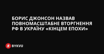 Борис Джонсон назвав повномасштабне вторгнення РФ в Україну «кінцем епохи» - bykvu.com - Украина - Росія