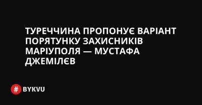 Туреччина пропонує варіант порятунку захисників Маріуполя — Мустафа Джемілєв - bykvu.com - Украина - Туреччина - місто Маріуполь