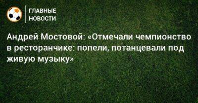 Андрей Мостовой - Александр Ерохин - Андрей Мостовой: «Отмечали чемпионство в ресторанчике: попели, потанцевали под живую музыку» - bombardir.ru - Санкт-Петербург