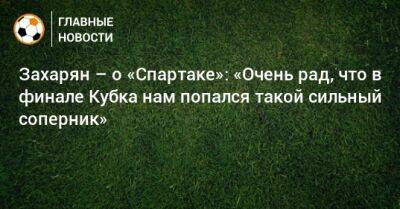 Арсен Захарян - Захарян – о «Спартаке»: «Очень рад, что в финале Кубка нам попался такой сильный соперник» - bombardir.ru - Россия