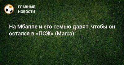 На Мбаппе и его семью давят, чтобы он остался в «ПСЖ» (Marca) - bombardir.ru - Франция - Испания - Катар