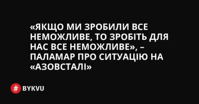 «Якщо ми зробили все неможливе, то зробіть для нас все неможливе», – Паламар про ситуацію на «Азовсталі» - bykvu.com - Украина - місто Маріуполь - Twitter