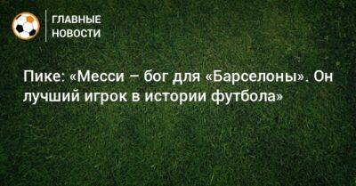 Лионеле Месси - Пике: «Месси – бог для «Барселоны». Он лучший игрок в истории футбола» - bombardir.ru