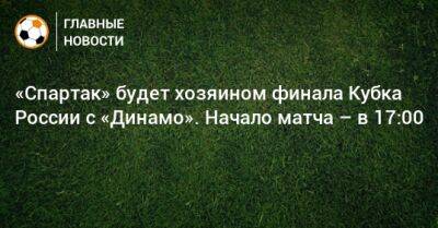 Паоло Ваноль - «Спартак» будет хозяином финала Кубка России с «Динамо». Начало матча – в 17:00 - bombardir.ru - Россия