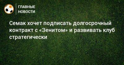 Сергей Семак - Семак хочет подписать долгосрочный контракт с «Зенитом» и развивать клуб стратегически - bombardir.ru