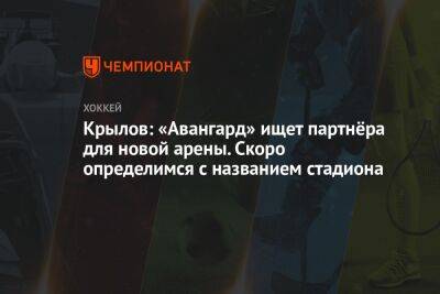 Александр Крылов - Лев Лукин - Крылов: «Авангард» ищет партнёра для новой арены. Скоро определимся с названием стадиона - championat.com - Омск
