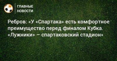 Артем Ребров - Ребров: «У «Спартака» есть комфортное преимущество перед финалом Кубка. «Лужники» – спартаковский стадион» - bombardir.ru - Россия