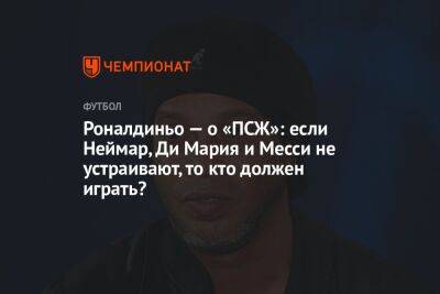 Роналдиньо — о «ПСЖ»: если Неймар, Ди Мария и Месси не устраивают, то кто должен играть? - championat.com - Франция - Бразилия - Мадрид