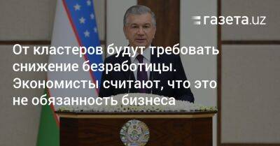 Шавкат Мирзиеев - От кластеров будут требовать снижения безработицы. Экономисты считают, что это не обязанность бизнеса - gazeta.uz - Узбекистан