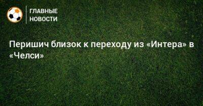 Иван Перишич - Перишич близок к переходу из «Интера» в «Челси» - bombardir.ru - Англия