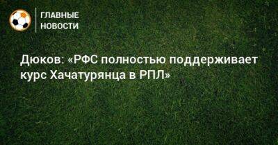 Александр Дюков - Ашот Хачатурянц - Дюков: «РФС полностью поддерживает курс Хачатурянца в РПЛ» - bombardir.ru