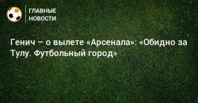 Константин Генич - Генич – о вылете «Арсенала»: «Обидно за Тулу. Футбольный город» - bombardir.ru - Тула