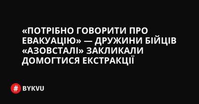 «Потрібно говорити про евакуацію» — дружини бійців «Азовсталі» закликали домогтися екстракції - bykvu.com - Украина - місто Маріуполь - Twitter