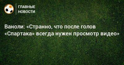 Паоло Ваноль - Ваноли: «Странно, что после голов «Спартака» всегда нужен просмотр видео» - bombardir.ru