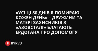 «Усі ці 80 днів я помираю кожен день» – дружини та матері захисників з «Азовсталі» благають Ердогана про допомогу - bykvu.com - Украина - місто Маріуполь