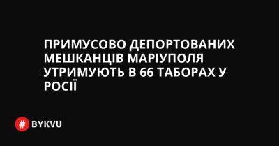 Примусово депортованих мешканців Маріуполя утримують в 66 таборах у Росії - bykvu.com - Украина - Росія - місто Москва - місто Маріуполь