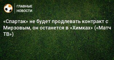 «Спартак» не будет продлевать контракт с Мирзовым, он останется в «Химках» («Матч ТВ») - bombardir.ru