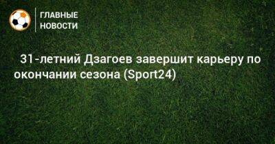 Алан Дзагоев - ⚡ 31-летний Дзагоев завершит карьеру по окончании сезона (Sport24) - bombardir.ru