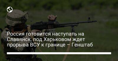 Россия готовится наступать на Славянск, под Харьковом ждет прорыва ВСУ к границе – Генштаб - liga.net - Россия - Украина - Курская обл. - Харьков - Славянск - Северодонецк - Брянская обл. - населенный пункт Марьинка