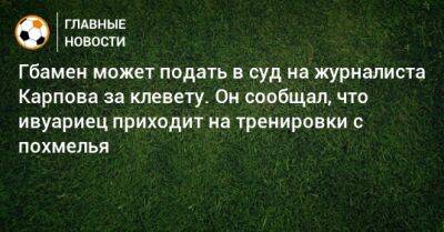 Иван Карпов - Гбамен может подать в суд на журналиста Карпова за клевету. Он сообщал, что ивуариец приходит на тренировки с похмелья - bombardir.ru - Россия