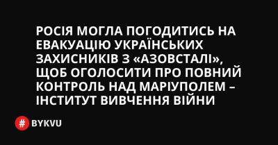 Росія могла погодитись на евакуацію українських захисників з «Азовсталі», щоб оголосити про повний контроль над Маріуполем – Інститут вивчення війни - bykvu.com - Украина - Росія - місто Маріуполь - Twitter