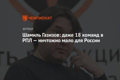 Шамиль Газизов - Шамиль Газизов: даже 18 команд в РПЛ — ничтожно мало для России - championat.com - Москва - Россия - Уфа - Нижний Новгород - Казань