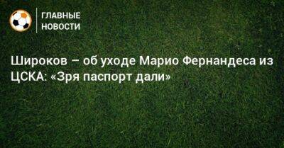 Марио Фернандес - Роман Широков - Широков – об уходе Марио Фернандеса из ЦСКА: «Зря паспорт дали» - bombardir.ru - Россия