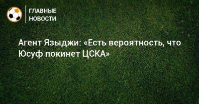 Юсуф Языджи - Агент Языджи: «Есть вероятность, что Юсуф покинет ЦСКА» - bombardir.ru