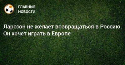 Ларссон не желает возвращаться в Россию. Он хочет играть в Европе - bombardir.ru - Россия