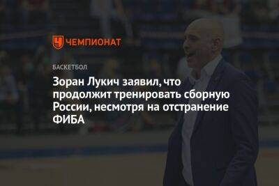 Зоран Лукич - Микеле Антонов - Зоран Лукич заявил, что продолжит тренировать сборную России, несмотря на отстранение ФИБА - championat.com - Россия