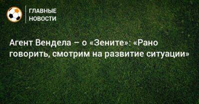 Агент Вендела – о «Зените»: «Рано говорить, смотрим на развитие ситуации» - bombardir.ru - Россия