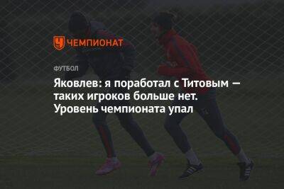 Яковлев: я поработал с Титовым — таких игроков больше нет. Уровень чемпионата упал - championat.com - Кызыл