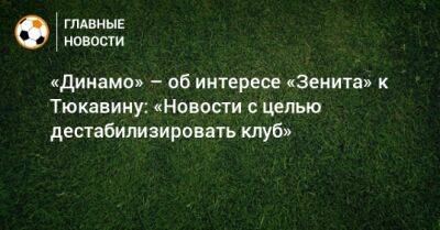 Константин Тюкавин - Федор Смолов - «Динамо» – об интересе «Зенита» к Тюкавину: «Новости с целью дестабилизировать клуб» - bombardir.ru - Россия