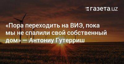 Антониу Гутерриш - «Пора переходить на ВИЭ, пока мы не спалили свой собственный дом» — Антониу Гутерриш - gazeta.uz - Узбекистан