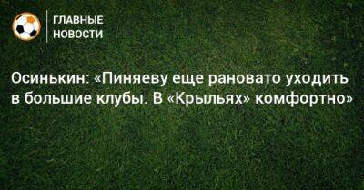 Сергей Пиняев - Игорь Осинькин - Осинькин: «Пиняеву еще рановато уходить в большие клубы. В «Крыльях» комфортно» - bombardir.ru