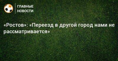 «Ростов»: «Переезд в другой город нами не рассматривается» - bombardir.ru - Ростов-На-Дону - Саранск