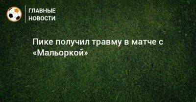 Гарсия Эрик - Пике получил травму в матче с «Мальоркой» - bombardir.ru