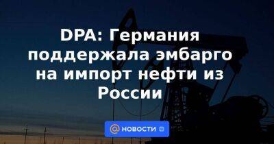 Роберт Хабек - DPA: Германия поддержала эмбарго на импорт нефти из России - smartmoney.one - Россия - Украина - Германия - Берлин