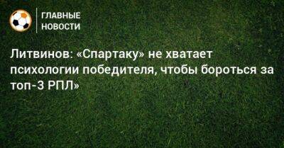 Руслан Литвинов - Паоло Ваноль - Литвинов: «Спартаку» не хватает психологии победителя, чтобы бороться за топ-3 РПЛ» - bombardir.ru