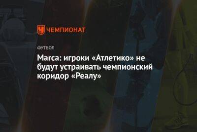 Marca: игроки «Атлетико» не будут устраивать чемпионский коридор «Реалу» - championat.com - Испания