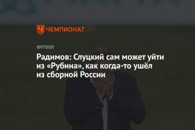 Владислав Радимов - Леонид Слуцкий - Радимов: Слуцкий сам может уйти из «Рубина», как когда-то ушёл из сборной России - championat.com - Россия - Казань