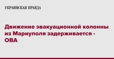 Александр Старух - Движение эвакуационной колонны из Мариуполя задерживается - ОВА - pravda.com.ua - Запорожская обл. - Запорожье - Мариуполь