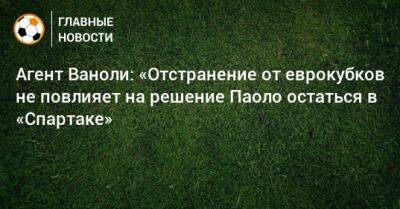 Паоло Ваноль - Агент Ваноли: «Отстранение от еврокубков не повлияет на решение Паоло остаться в «Спартаке» - bombardir.ru