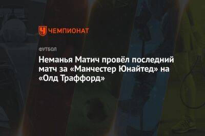 Неманья Матич провёл последний матч за «Манчестер Юнайтед» на «Олд Траффорд» - championat.com - Лондон - Сербия