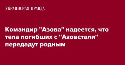 Денис Прокопенко - Командир "Азова" надеется, что тела погибших с "Азовстали" передадут родным - pravda.com.ua - Украина - Мариуполь