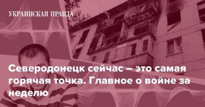 Северодонецк сейчас – это самая горячая точка. Главное о войне за неделю - pravda.com.ua