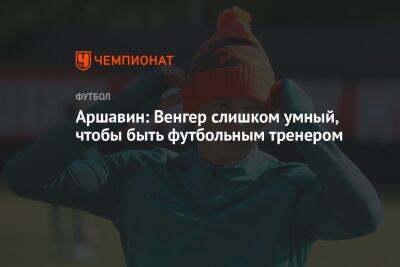 Андрей Аршавин - Арсен Венгер - Олег Лысенко - Аршавин: Венгер слишком умный, чтобы быть футбольным тренером - championat.com - Лондон