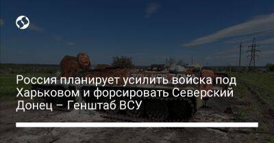 Россия планирует усилить войска под Харьковом и форсировать Северский Донец – Генштаб ВСУ - liga.net - Россия - Украина - Харьков - Славянск - Мариуполь - Северодонецк - Северск - Таврийск - Бахмутск