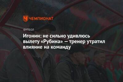 Алексей Игонин - Андрей Ирха - Игонин: не сильно удивлюсь вылету «Рубина» — тренер утратил влияние на команду - championat.com - Россия